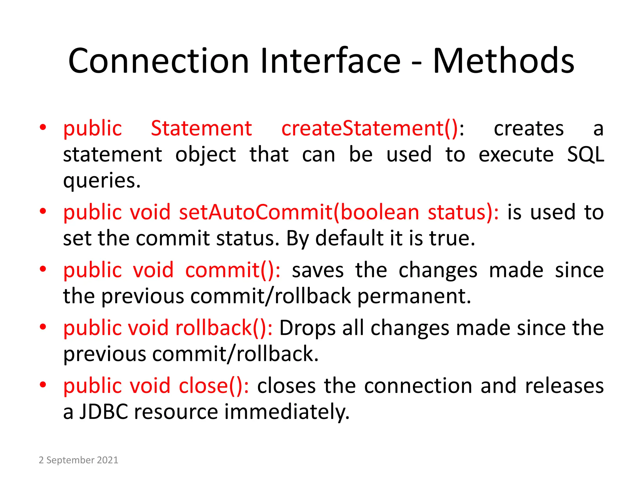 Connection Interface - Methods
• public Statement createStatement(): creates a
statement object that can be used to execute SQL
queries.
• public void setAutoCommit(boolean status): is used to
set the commit status. By default it is true.
• public void commit(): saves the changes made since
the previous commit/rollback permanent.
• public void rollback(): Drops all changes made since the
previous commit/rollback.
• public void close(): closes the connection and releases
a JDBC resource immediately.
2 September 2021
 