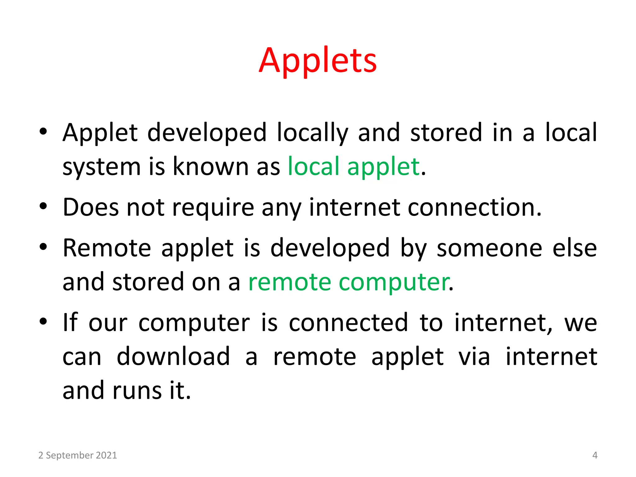 Applets
• Applet developed locally and stored in a local
system is known as local applet.
• Does not require any internet connection.
• Remote applet is developed by someone else
and stored on a remote computer.
• If our computer is connected to internet, we
can download a remote applet via internet
and runs it.
2 September 2021 4
 