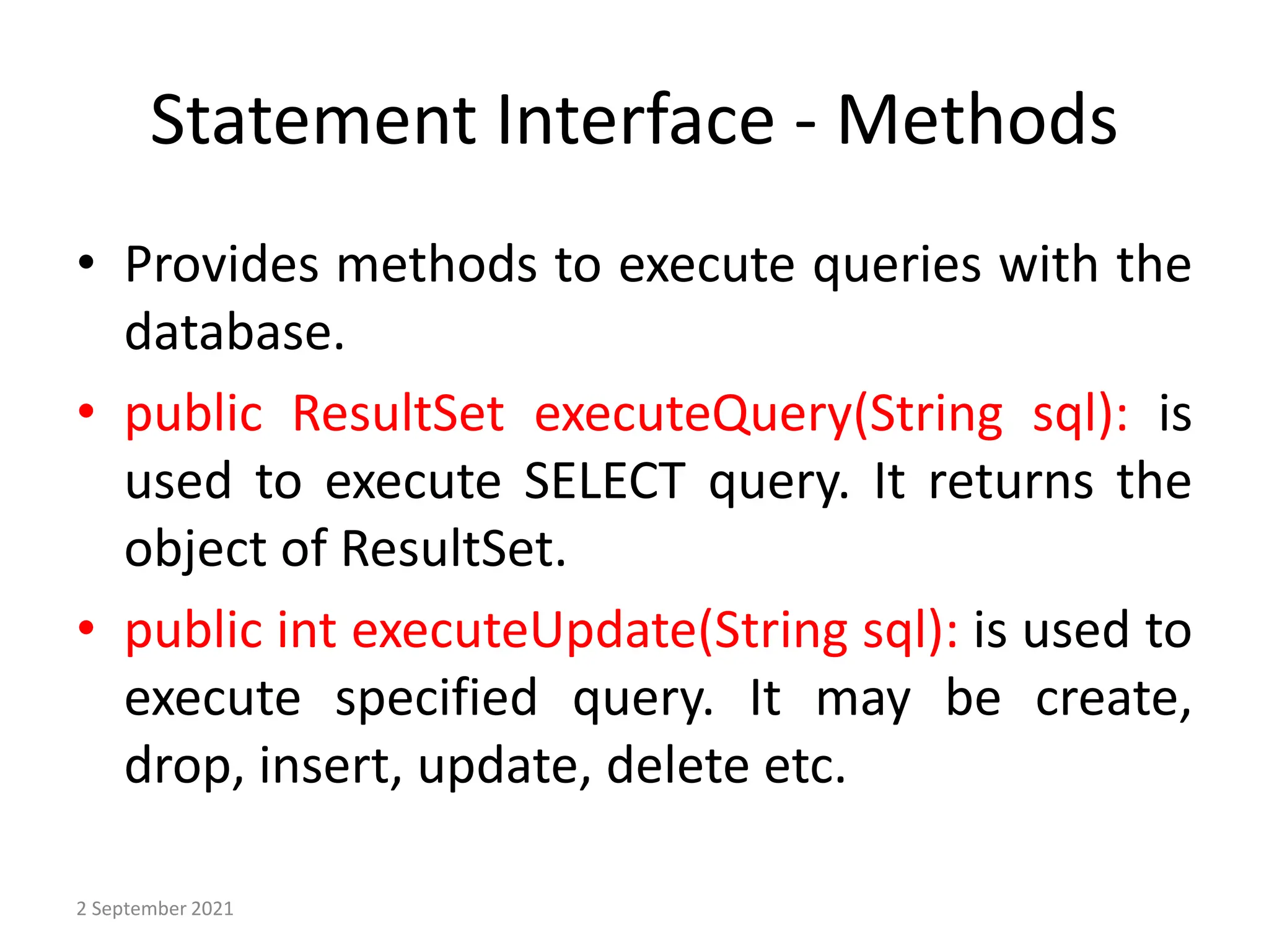 Statement Interface - Methods
• Provides methods to execute queries with the
database.
• public ResultSet executeQuery(String sql): is
used to execute SELECT query. It returns the
object of ResultSet.
• public int executeUpdate(String sql): is used to
execute specified query. It may be create,
drop, insert, update, delete etc.
2 September 2021
 