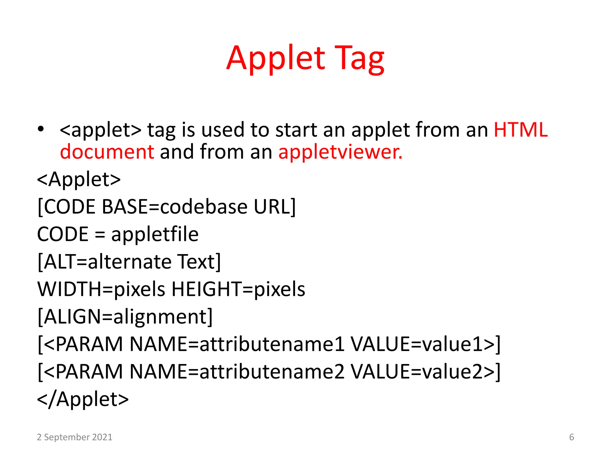 Applet Tag
• <applet> tag is used to start an applet from an HTML
document and from an appletviewer.
<Applet>
[CODE BASE=codebase URL]
CODE = appletfile
[ALT=alternate Text]
WIDTH=pixels HEIGHT=pixels
[ALIGN=alignment]
[<PARAM NAME=attributename1 VALUE=value1>]
[<PARAM NAME=attributename2 VALUE=value2>]
</Applet>
2 September 2021 6
 