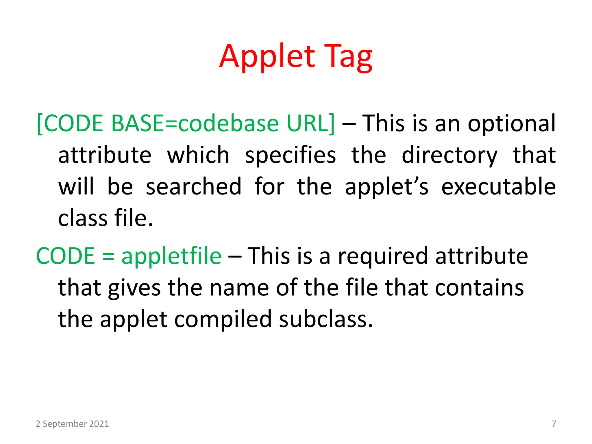 Applet Tag
[CODE BASE=codebase URL] – This is an optional
attribute which specifies the directory that
will be searched for the applet’s executable
class file.
CODE = appletfile – This is a required attribute
that gives the name of the file that contains
the applet compiled subclass.
2 September 2021 7
 