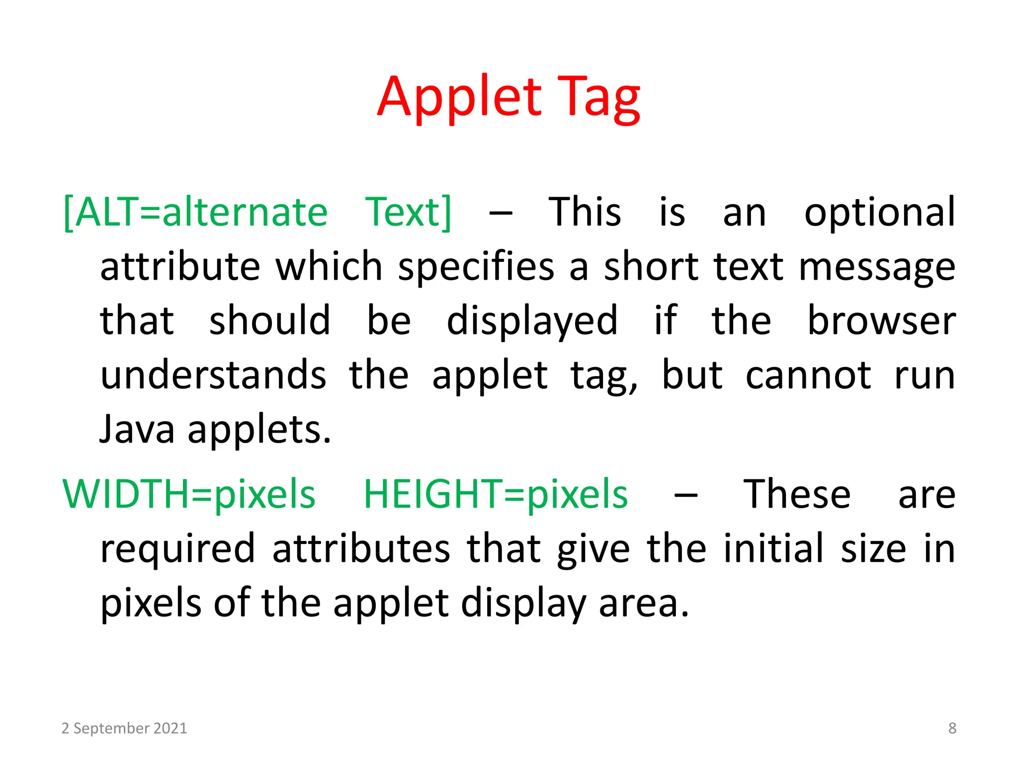 Applet Tag
[ALT=alternate Text] – This is an optional
attribute which specifies a short text message
that should be displayed if the browser
understands the applet tag, but cannot run
Java applets.
WIDTH=pixels HEIGHT=pixels – These are
required attributes that give the initial size in
pixels of the applet display area.
2 September 2021 8
 