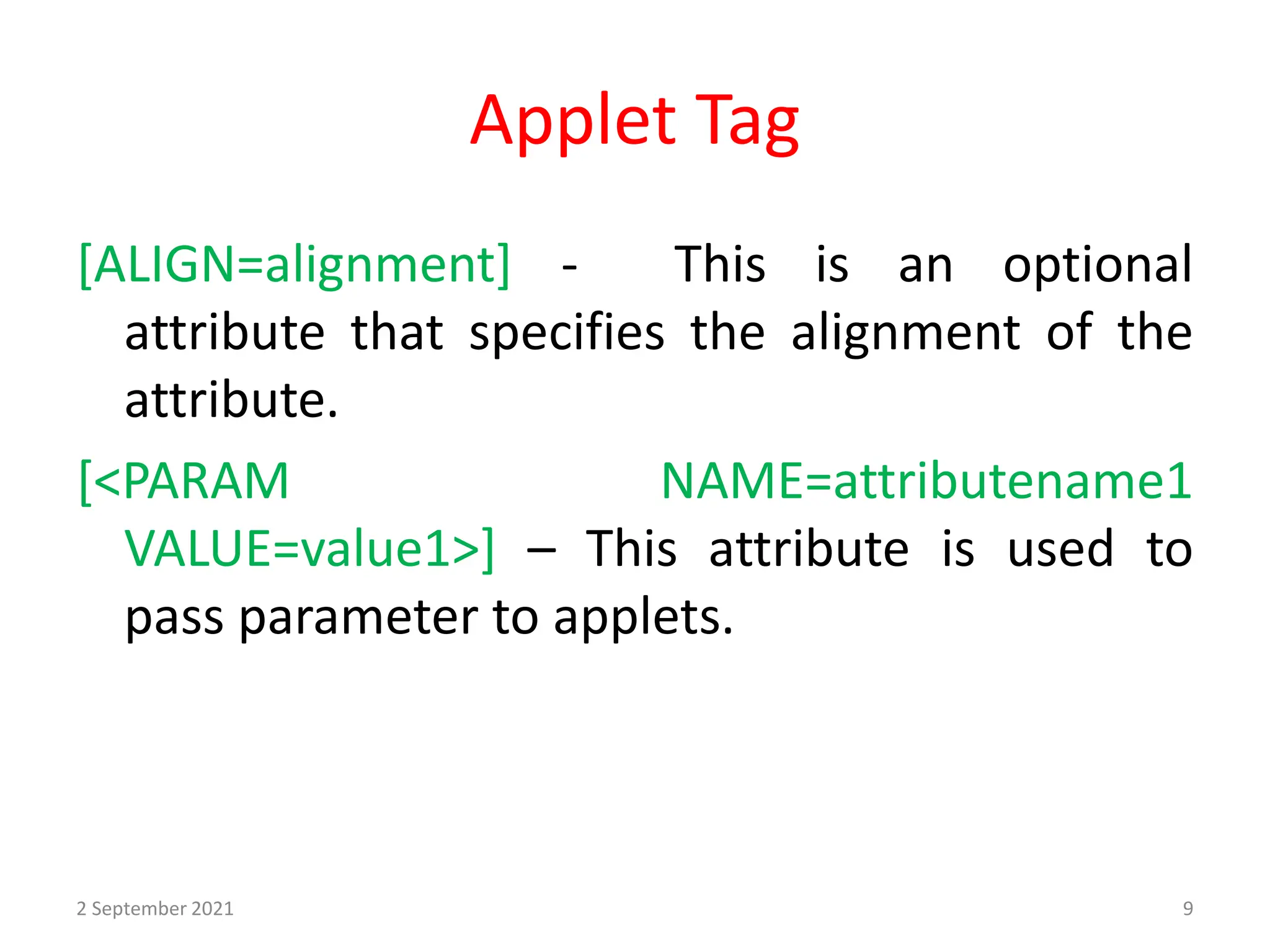 Applet Tag
[ALIGN=alignment] - This is an optional
attribute that specifies the alignment of the
attribute.
[<PARAM NAME=attributename1
VALUE=value1>] – This attribute is used to
pass parameter to applets.
2 September 2021 9
 