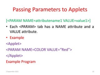 Passing Parameters to Applets
[<PARAM NAME=attributename1 VALUE=value1>]
• Each <PARAM> tab has a NAME attribute and a
VALUE attribute.
• Example
<Applet>
<PARAM NAME=COLOR VALUE=“Red”>
</Applet>
Example Program
2 September 2021 10
 