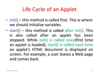 Life Cycle of an Applet
2 September 2021 12
• init() – this method is called first. This is where
we should initialize variables.
• start() – this method is called after init(). This
is also called after an applet has been
stopped. While init() is called once(first time
an applet is loaded), start() is called each time
an applet’s HTML document is displayed on
screen. For example, a user leaves a Web page
and comes back.
 
