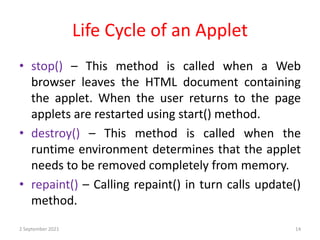 Life Cycle of an Applet
2 September 2021 14
• stop() – This method is called when a Web
browser leaves the HTML document containing
the applet. When the user returns to the page
applets are restarted using start() method.
• destroy() – This method is called when the
runtime environment determines that the applet
needs to be removed completely from memory.
• repaint() – Calling repaint() in turn calls update()
method.
 
