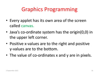 Graphics Programming
• Every applet has its own area of the screen
called canvas.
• Java’s co-ordinate system has the origin(0,0) in
the upper left corner.
• Positive x-values are to the right and positive
y-values are to the bottom.
• The value of co-ordinates x and y are in pixels.
2 September 2021 16
 