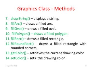 Graphics Class - Methods
7. drawString() – displays a string.
8. fillArc() – draws a filled arc.
9. fillOval() – draws a filled oval.
10. fillPolygon() – draws a filled polygon.
11.fillRect() – draws a filled rectangle.
12.fillRoundRect() – draws a filled rectangle with
rounded corners.
13.getColor() – retrieves the current drawing color.
14.setColor() – sets the drawing color.
2 September 2021 18
 
