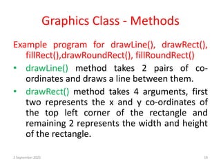 Graphics Class - Methods
Example program for drawLine(), drawRect(),
fillRect(),drawRoundRect(), fillRoundRect()
• drawLine() method takes 2 pairs of co-
ordinates and draws a line between them.
• drawRect() method takes 4 arguments, first
two represents the x and y co-ordinates of
the top left corner of the rectangle and
remaining 2 represents the width and height
of the rectangle.
2 September 2021 19
 