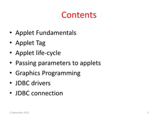 Contents
• Applet Fundamentals
• Applet Tag
• Applet life-cycle
• Passing parameters to applets
• Graphics Programming
• JDBC drivers
• JDBC connection
2 September 2021 2
 