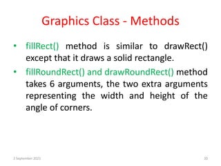 Graphics Class - Methods
• fillRect() method is similar to drawRect()
except that it draws a solid rectangle.
• fillRoundRect() and drawRoundRect() method
takes 6 arguments, the two extra arguments
representing the width and height of the
angle of corners.
2 September 2021 20
 
