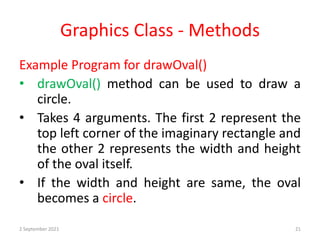 Graphics Class - Methods
Example Program for drawOval()
• drawOval() method can be used to draw a
circle.
• Takes 4 arguments. The first 2 represent the
top left corner of the imaginary rectangle and
the other 2 represents the width and height
of the oval itself.
• If the width and height are same, the oval
becomes a circle.
2 September 2021 21
 