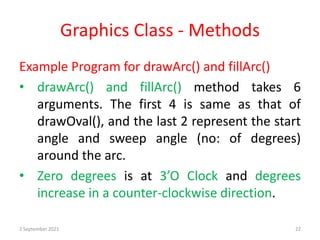 Graphics Class - Methods
Example Program for drawArc() and fillArc()
• drawArc() and fillArc() method takes 6
arguments. The first 4 is same as that of
drawOval(), and the last 2 represent the start
angle and sweep angle (no: of degrees)
around the arc.
• Zero degrees is at 3’O Clock and degrees
increase in a counter-clockwise direction.
2 September 2021 22
 