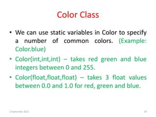 Color Class
• We can use static variables in Color to specify
a number of common colors. (Example:
Color.blue)
• Color(int,int,int) – takes red green and blue
integers between 0 and 255.
• Color(float,float,float) – takes 3 float values
between 0.0 and 1.0 for red, green and blue.
2 September 2021 24
 