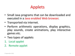 Applets
• Small Java programs that can be downloaded and
executed in a Java enabled Web browser.
• Transported via internet.
• Perform arithmetic operations, display graphics,
play sounds, create animations, play interactive
games etc.
• Two types of applets
1. Local applet
2. Remote applet
2 September 2021 3
 