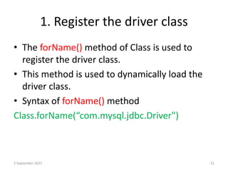 1. Register the driver class
• The forName() method of Class is used to
register the driver class.
• This method is used to dynamically load the
driver class.
• Syntax of forName() method
Class.forName(“com.mysql.jdbc.Driver")
2 September 2021 31
 