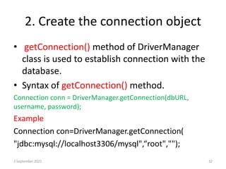 2. Create the connection object
• getConnection() method of DriverManager
class is used to establish connection with the
database.
• Syntax of getConnection() method.
Connection conn = DriverManager.getConnection(dbURL,
username, password);
Example
Connection con=DriverManager.getConnection(
"jdbc:mysql://localhost3306/mysql",“root","");
2 September 2021 32
 