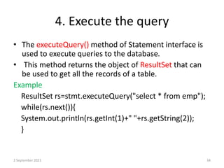 4. Execute the query
• The executeQuery() method of Statement interface is
used to execute queries to the database.
• This method returns the object of ResultSet that can
be used to get all the records of a table.
Example
ResultSet rs=stmt.executeQuery("select * from emp");
while(rs.next()){
System.out.println(rs.getInt(1)+" "+rs.getString(2));
}
2 September 2021 34
 