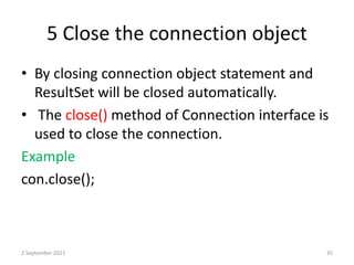 5 Close the connection object
• By closing connection object statement and
ResultSet will be closed automatically.
• The close() method of Connection interface is
used to close the connection.
Example
con.close();
2 September 2021 35
 