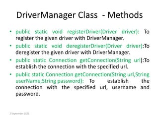 DriverManager Class - Methods
• public static void registerDriver(Driver driver): To
register the given driver with DriverManager.
• public static void deregisterDriver(Driver driver):To
deregister the given driver with DriverManager.
• public static Connection getConnection(String url):To
establish the connection with the specified url.
• public static Connection getConnection(String url,String
userName,String password): To establish the
connection with the specified url, username and
password.
2 September 2021
 