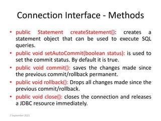 Connection Interface - Methods
• public Statement createStatement(): creates a
statement object that can be used to execute SQL
queries.
• public void setAutoCommit(boolean status): is used to
set the commit status. By default it is true.
• public void commit(): saves the changes made since
the previous commit/rollback permanent.
• public void rollback(): Drops all changes made since the
previous commit/rollback.
• public void close(): closes the connection and releases
a JDBC resource immediately.
2 September 2021
 