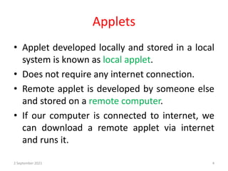 Applets
• Applet developed locally and stored in a local
system is known as local applet.
• Does not require any internet connection.
• Remote applet is developed by someone else
and stored on a remote computer.
• If our computer is connected to internet, we
can download a remote applet via internet
and runs it.
2 September 2021 4
 