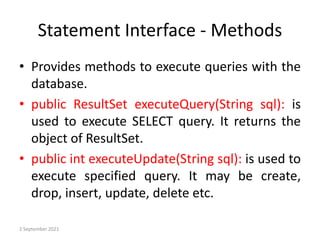 Statement Interface - Methods
• Provides methods to execute queries with the
database.
• public ResultSet executeQuery(String sql): is
used to execute SELECT query. It returns the
object of ResultSet.
• public int executeUpdate(String sql): is used to
execute specified query. It may be create,
drop, insert, update, delete etc.
2 September 2021
 