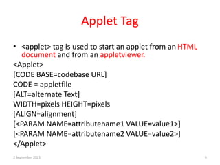 Applet Tag
• <applet> tag is used to start an applet from an HTML
document and from an appletviewer.
<Applet>
[CODE BASE=codebase URL]
CODE = appletfile
[ALT=alternate Text]
WIDTH=pixels HEIGHT=pixels
[ALIGN=alignment]
[<PARAM NAME=attributename1 VALUE=value1>]
[<PARAM NAME=attributename2 VALUE=value2>]
</Applet>
2 September 2021 6
 