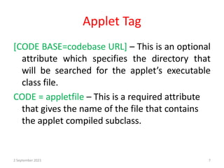 Applet Tag
[CODE BASE=codebase URL] – This is an optional
attribute which specifies the directory that
will be searched for the applet’s executable
class file.
CODE = appletfile – This is a required attribute
that gives the name of the file that contains
the applet compiled subclass.
2 September 2021 7
 