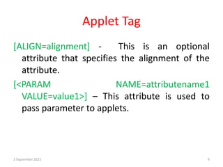 Applet Tag
[ALIGN=alignment] - This is an optional
attribute that specifies the alignment of the
attribute.
[<PARAM NAME=attributename1
VALUE=value1>] – This attribute is used to
pass parameter to applets.
2 September 2021 9
 