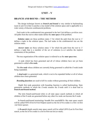 Design and Analysis of Algorithm ( www.jntuworld.com )
UNIT – V
BRANCH AND BOUND -- THE METHOD
The design technique known as branch and bound is very similar to backtracking
(seen in unit 4) in that it searches a tree model of the solution space and is applicable to a
wide variety of discrete combinatorial problems.
Each node in the combinatorial tree generated in the last Unit defines a problem state.
All paths from the root to other nodes define the state space of the problem.
Solution states are those problem states 's' for which the path from the root to 's'
defines a tuple in the solution space. The leaf nodes in the combinatorial tree are the
solution states.
Answer states are those solution states 's' for which the path from the root to 's'
defines a tuple that is a member of the set of solutions (i.e.,it satisfies the implicit
constraints) of the problem.
The tree organization of the solution space is referred to as the state space tree.
A node which has been generated and all of whose children have not yet been
generated is called a live node.
The live node whose children are currently being generated is called the E-node (node
being expanded).
A dead node is a generated node, which is not to be expanded further or all of whose
children have been generated.
Bounding functions are used to kill live nodes without generating all their children.
Depth first node generation with bounding function is called backtracking. State
generation methods in which the E-node remains the E-node until it is dead lead to
branch-and-bound method.
The term branch-and-bound refers to all state space search methods in which all
children of the E-node are generated before any other live node can become the E-node.
In branch-and-bound terminology breadth first search(BFS)- like state space search
will be called FIFO (First In First Output) search as the list of live nodes is a first -in-first
-out list(or queue).
A D-search (depth search) state space search will be called LIFO (Last In First Out)
search, as the list of live nodes is a list-in-first-out list (or stack).
1
 