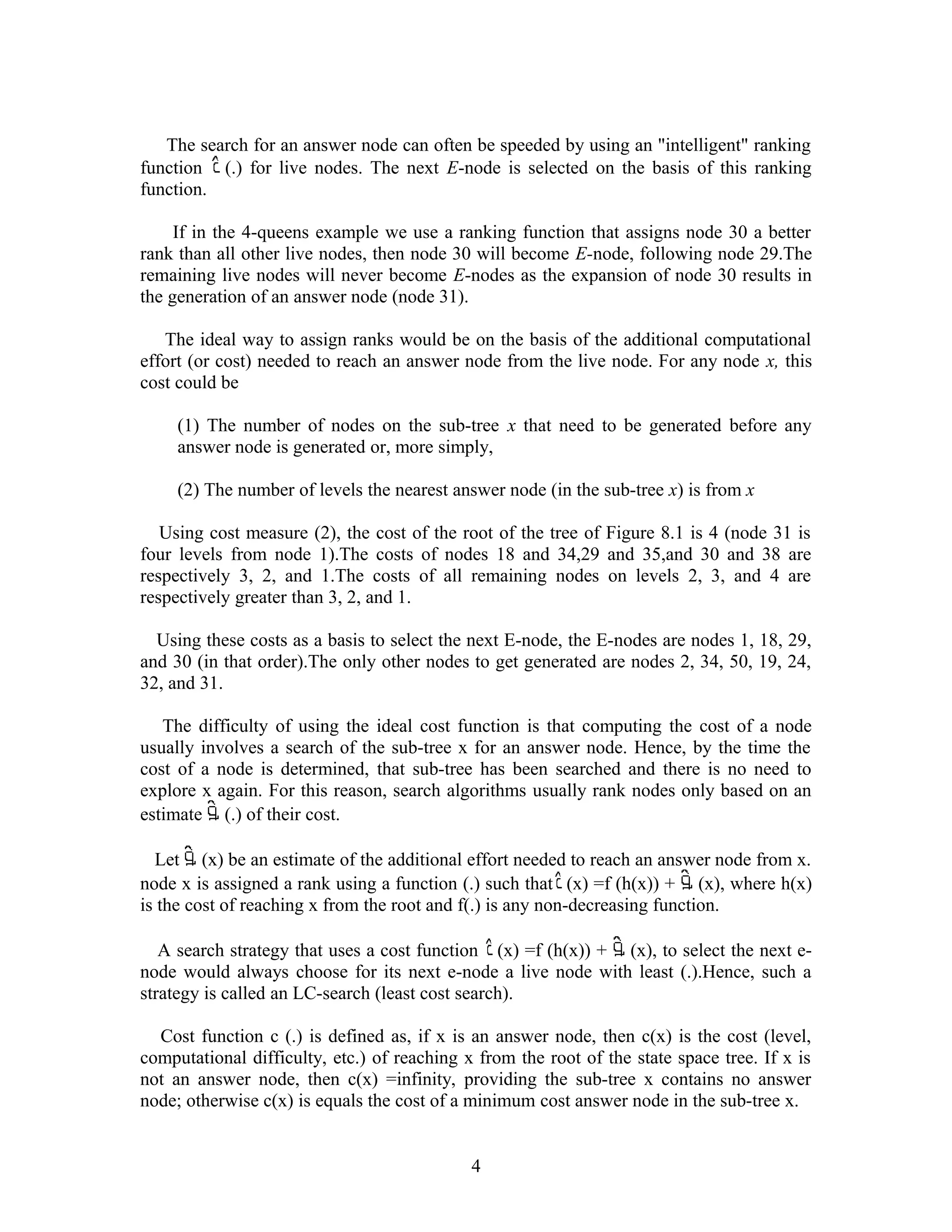 The search for an answer node can often be speeded by using an "intelligent" ranking
function (.) for live nodes. The next E-node is selected on the basis of this ranking
function.
If in the 4-queens example we use a ranking function that assigns node 30 a better
rank than all other live nodes, then node 30 will become E-node, following node 29.The
remaining live nodes will never become E-nodes as the expansion of node 30 results in
the generation of an answer node (node 31).
The ideal way to assign ranks would be on the basis of the additional computational
effort (or cost) needed to reach an answer node from the live node. For any node x, this
cost could be
(1) The number of nodes on the sub-tree x that need to be generated before any
answer node is generated or, more simply,
(2) The number of levels the nearest answer node (in the sub-tree x) is from x
Using cost measure (2), the cost of the root of the tree of Figure 8.1 is 4 (node 31 is
four levels from node 1).The costs of nodes 18 and 34,29 and 35,and 30 and 38 are
respectively 3, 2, and 1.The costs of all remaining nodes on levels 2, 3, and 4 are
respectively greater than 3, 2, and 1.
Using these costs as a basis to select the next E-node, the E-nodes are nodes 1, 18, 29,
and 30 (in that order).The only other nodes to get generated are nodes 2, 34, 50, 19, 24,
32, and 31.
The difficulty of using the ideal cost function is that computing the cost of a node
usually involves a search of the sub-tree x for an answer node. Hence, by the time the
cost of a node is determined, that sub-tree has been searched and there is no need to
explore x again. For this reason, search algorithms usually rank nodes only based on an
estimate (.) of their cost.
Let (x) be an estimate of the additional effort needed to reach an answer node from x.
node x is assigned a rank using a function (.) such that (x) =f (h(x)) + (x), where h(x)
is the cost of reaching x from the root and f(.) is any non-decreasing function.
A search strategy that uses a cost function (x) =f (h(x)) + (x), to select the next e-
node would always choose for its next e-node a live node with least (.).Hence, such a
strategy is called an LC-search (least cost search).
Cost function c (.) is defined as, if x is an answer node, then c(x) is the cost (level,
computational difficulty, etc.) of reaching x from the root of the state space tree. If x is
not an answer node, then c(x) =infinity, providing the sub-tree x contains no answer
node; otherwise c(x) is equals the cost of a minimum cost answer node in the sub-tree x.
4
 