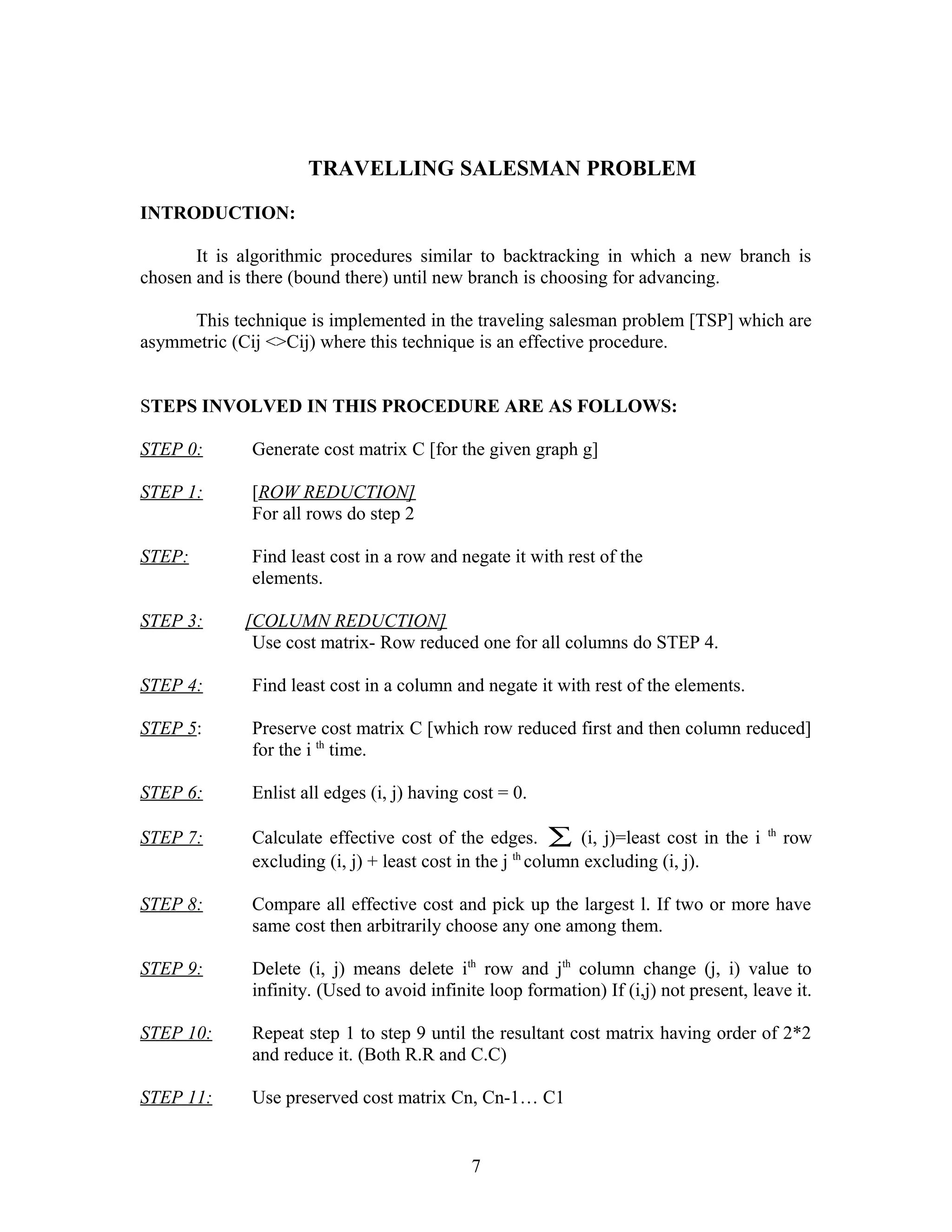 TRAVELLING SALESMAN PROBLEM
INTRODUCTION:
It is algorithmic procedures similar to backtracking in which a new branch is
chosen and is there (bound there) until new branch is choosing for advancing.
This technique is implemented in the traveling salesman problem [TSP] which are
asymmetric (Cij <>Cij) where this technique is an effective procedure.
STEPS INVOLVED IN THIS PROCEDURE ARE AS FOLLOWS:
STEP 0: Generate cost matrix C [for the given graph g]
STEP 1: [ROW REDUCTION]
For all rows do step 2
STEP: Find least cost in a row and negate it with rest of the
elements.
STEP 3: [COLUMN REDUCTION]
Use cost matrix- Row reduced one for all columns do STEP 4.
STEP 4: Find least cost in a column and negate it with rest of the elements.
STEP 5: Preserve cost matrix C [which row reduced first and then column reduced]
for the i th
time.
STEP 6: Enlist all edges (i, j) having cost = 0.
STEP 7: Calculate effective cost of the edges. ∑ (i, j)=least cost in the i th
row
excluding (i, j) + least cost in the j th
column excluding (i, j).
STEP 8: Compare all effective cost and pick up the largest l. If two or more have
same cost then arbitrarily choose any one among them.
STEP 9: Delete (i, j) means delete ith
row and jth
column change (j, i) value to
infinity. (Used to avoid infinite loop formation) If (i,j) not present, leave it.
STEP 10: Repeat step 1 to step 9 until the resultant cost matrix having order of 2*2
and reduce it. (Both R.R and C.C)
STEP 11: Use preserved cost matrix Cn, Cn-1… C1
7
 