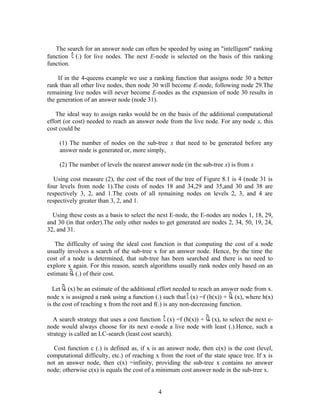The search for an answer node can often be speeded by using an "intelligent" ranking
function (.) for live nodes. The next E-node is selected on the basis of this ranking
function.
If in the 4-queens example we use a ranking function that assigns node 30 a better
rank than all other live nodes, then node 30 will become E-node, following node 29.The
remaining live nodes will never become E-nodes as the expansion of node 30 results in
the generation of an answer node (node 31).
The ideal way to assign ranks would be on the basis of the additional computational
effort (or cost) needed to reach an answer node from the live node. For any node x, this
cost could be
(1) The number of nodes on the sub-tree x that need to be generated before any
answer node is generated or, more simply,
(2) The number of levels the nearest answer node (in the sub-tree x) is from x
Using cost measure (2), the cost of the root of the tree of Figure 8.1 is 4 (node 31 is
four levels from node 1).The costs of nodes 18 and 34,29 and 35,and 30 and 38 are
respectively 3, 2, and 1.The costs of all remaining nodes on levels 2, 3, and 4 are
respectively greater than 3, 2, and 1.
Using these costs as a basis to select the next E-node, the E-nodes are nodes 1, 18, 29,
and 30 (in that order).The only other nodes to get generated are nodes 2, 34, 50, 19, 24,
32, and 31.
The difficulty of using the ideal cost function is that computing the cost of a node
usually involves a search of the sub-tree x for an answer node. Hence, by the time the
cost of a node is determined, that sub-tree has been searched and there is no need to
explore x again. For this reason, search algorithms usually rank nodes only based on an
estimate (.) of their cost.
Let (x) be an estimate of the additional effort needed to reach an answer node from x.
node x is assigned a rank using a function (.) such that (x) =f (h(x)) + (x), where h(x)
is the cost of reaching x from the root and f(.) is any non-decreasing function.
A search strategy that uses a cost function (x) =f (h(x)) + (x), to select the next e-
node would always choose for its next e-node a live node with least (.).Hence, such a
strategy is called an LC-search (least cost search).
Cost function c (.) is defined as, if x is an answer node, then c(x) is the cost (level,
computational difficulty, etc.) of reaching x from the root of the state space tree. If x is
not an answer node, then c(x) =infinity, providing the sub-tree x contains no answer
node; otherwise c(x) is equals the cost of a minimum cost answer node in the sub-tree x.
4
 