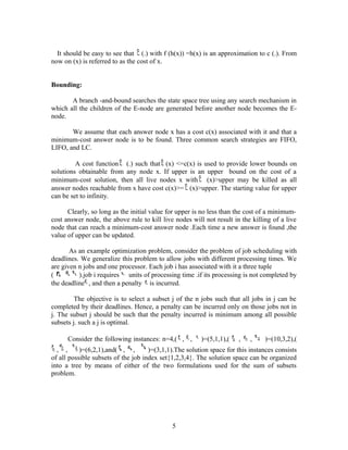It should be easy to see that (.) with f (h(x)) =h(x) is an approximation to c (.). From
now on (x) is referred to as the cost of x.
Bounding:
A branch -and-bound searches the state space tree using any search mechanism in
which all the children of the E-node are generated before another node becomes the E-
node.
We assume that each answer node x has a cost c(x) associated with it and that a
minimum-cost answer node is to be found. Three common search strategies are FIFO,
LIFO, and LC.
A cost function (.) such that (x) <=c(x) is used to provide lower bounds on
solutions obtainable from any node x. If upper is an upper bound on the cost of a
minimum-cost solution, then all live nodes x with (x)>upper may be killed as all
answer nodes reachable from x have cost c(x)>= (x)>upper. The starting value for upper
can be set to infinity.
Clearly, so long as the initial value for upper is no less than the cost of a minimum-
cost answer node, the above rule to kill live nodes will not result in the killing of a live
node that can reach a minimum-cost answer node .Each time a new answer is found ,the
value of upper can be updated.
As an example optimization problem, consider the problem of job scheduling with
deadlines. We generalize this problem to allow jobs with different processing times. We
are given n jobs and one processor. Each job i has associated with it a three tuple
( ).job i requires units of processing time .if its processing is not completed by
the deadline , and then a penalty is incurred.
The objective is to select a subset j of the n jobs such that all jobs in j can be
completed by their deadlines. Hence, a penalty can be incurred only on those jobs not in
j. The subset j should be such that the penalty incurred is minimum among all possible
subsets j. such a j is optimal.
Consider the following instances: n=4,( , , )=(5,1,1),( , , )=(10,3,2),(
, , )=(6,2,1),and( , , )=(3,1,1).The solution space for this instances consists
of all possible subsets of the job index set{1,2,3,4}. The solution space can be organized
into a tree by means of either of the two formulations used for the sum of subsets
problem.
5
 