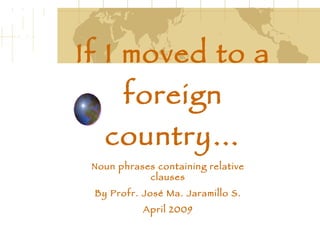 If I moved to a foreign country… Noun phrases containing relative clauses By Profr. José Ma. Jaramillo S. April 2009 