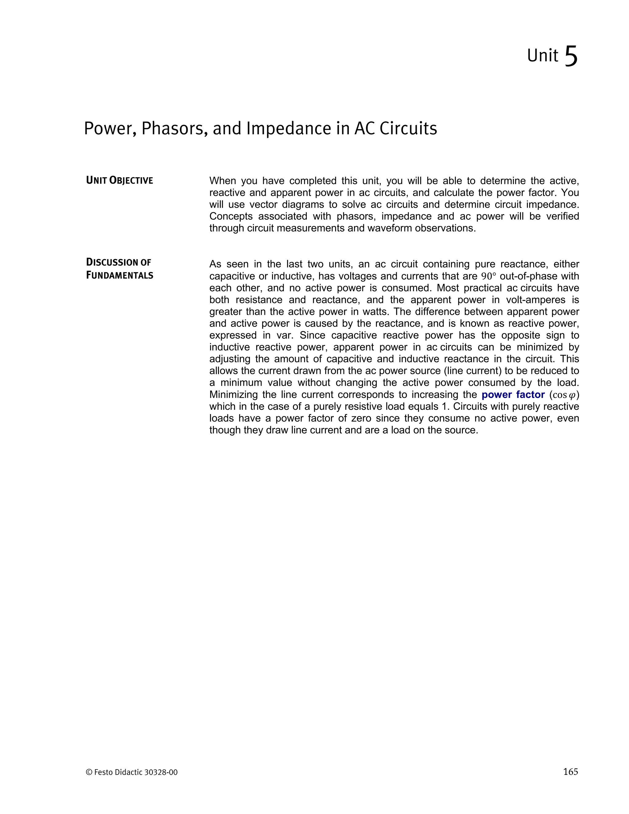 © Festo Didactic 30328-00 165
When you have completed this unit, you will be able to determine the active,
reactive and apparent power in ac circuits, and calculate the power factor. You
will use vector diagrams to solve ac circuits and determine circuit impedance.
Concepts associated with phasors, impedance and ac power will be verified
through circuit measurements and waveform observations.
As seen in the last two units, an ac circuit containing pure reactance, either
capacitive or inductive, has voltages and currents that are 90° out-of-phase with
each other, and no active power is consumed. Most practical ac circuits have
both resistance and reactance, and the apparent power in volt-amperes is
greater than the active power in watts. The difference between apparent power
and active power is caused by the reactance, and is known as reactive power,
expressed in var. Since capacitive reactive power has the opposite sign to
inductive reactive power, apparent power in ac circuits can be minimized by
adjusting the amount of capacitive and inductive reactance in the circuit. This
allows the current drawn from the ac power source (line current) to be reduced to
a minimum value without changing the active power consumed by the load.
Minimizing the line current corresponds to increasing the power factor (cos )
which in the case of a purely resistive load equals 1. Circuits with purely reactive
loads have a power factor of zero since they consume no active power, even
though they draw line current and are a load on the source.
Power, Phasors, and Impedance in AC Circuits
Unit 5
UNIT OBJECTIVE
DISCUSSION OF
FUNDAMENTALS
 