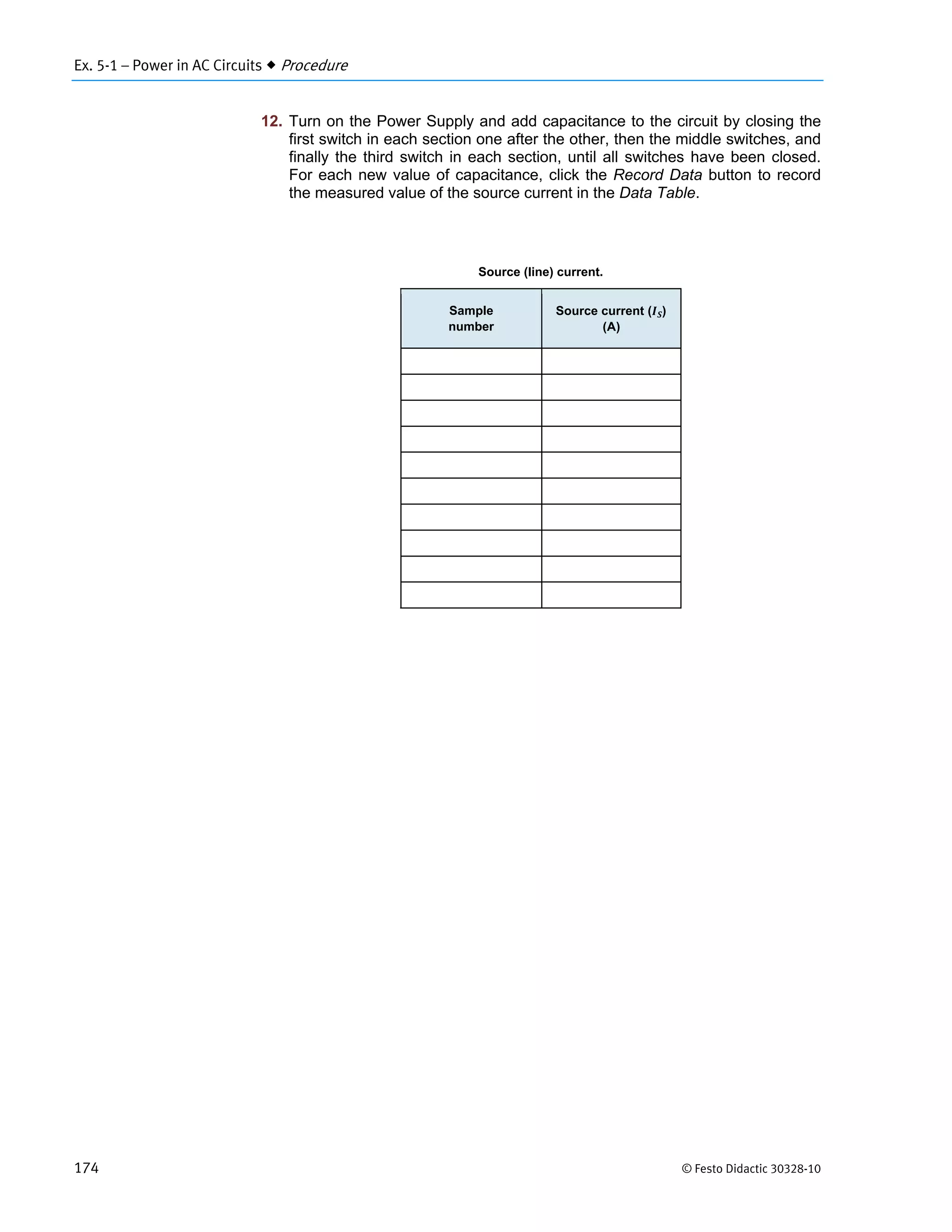 Ex. 5-1 – Power in AC Circuits  Procedure
174 © Festo Didactic 30328-10
12. Turn on the Power Supply and add capacitance to the circuit by closing the
first switch in each section one after the other, then the middle switches, and
finally the third switch in each section, until all switches have been closed.
For each new value of capacitance, click the Record Data button to record
the measured value of the source current in the Data Table.
Source (line) current.
Sample
number
Source current ( )
(A)
 