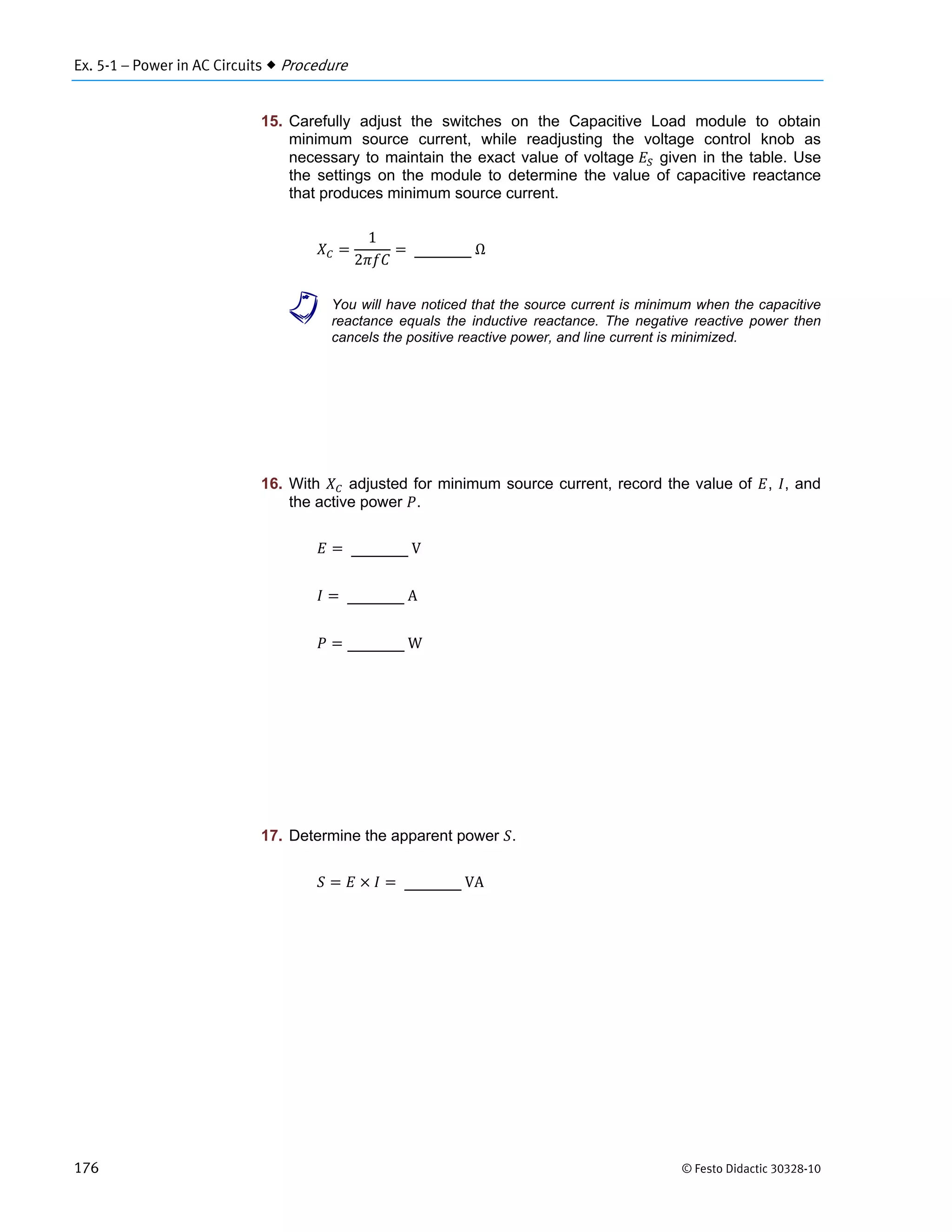 Ex. 5-1 – Power in AC Circuits  Procedure
176 © Festo Didactic 30328-10
15. Carefully adjust the switches on the Capacitive Load module to obtain
minimum source current, while readjusting the voltage control knob as
necessary to maintain the exact value of voltage given in the table. Use
the settings on the module to determine the value of capacitive reactance
that produces minimum source current.
1
2
	Ω
a You will have noticed that the source current is minimum when the capacitive
reactance equals the inductive reactance. The negative reactive power then
cancels the positive reactive power, and line current is minimized.
16. With adjusted for minimum source current, record the value of , , and
the active power .
	V
	A
	W
17. Determine the apparent power .
	VA
 