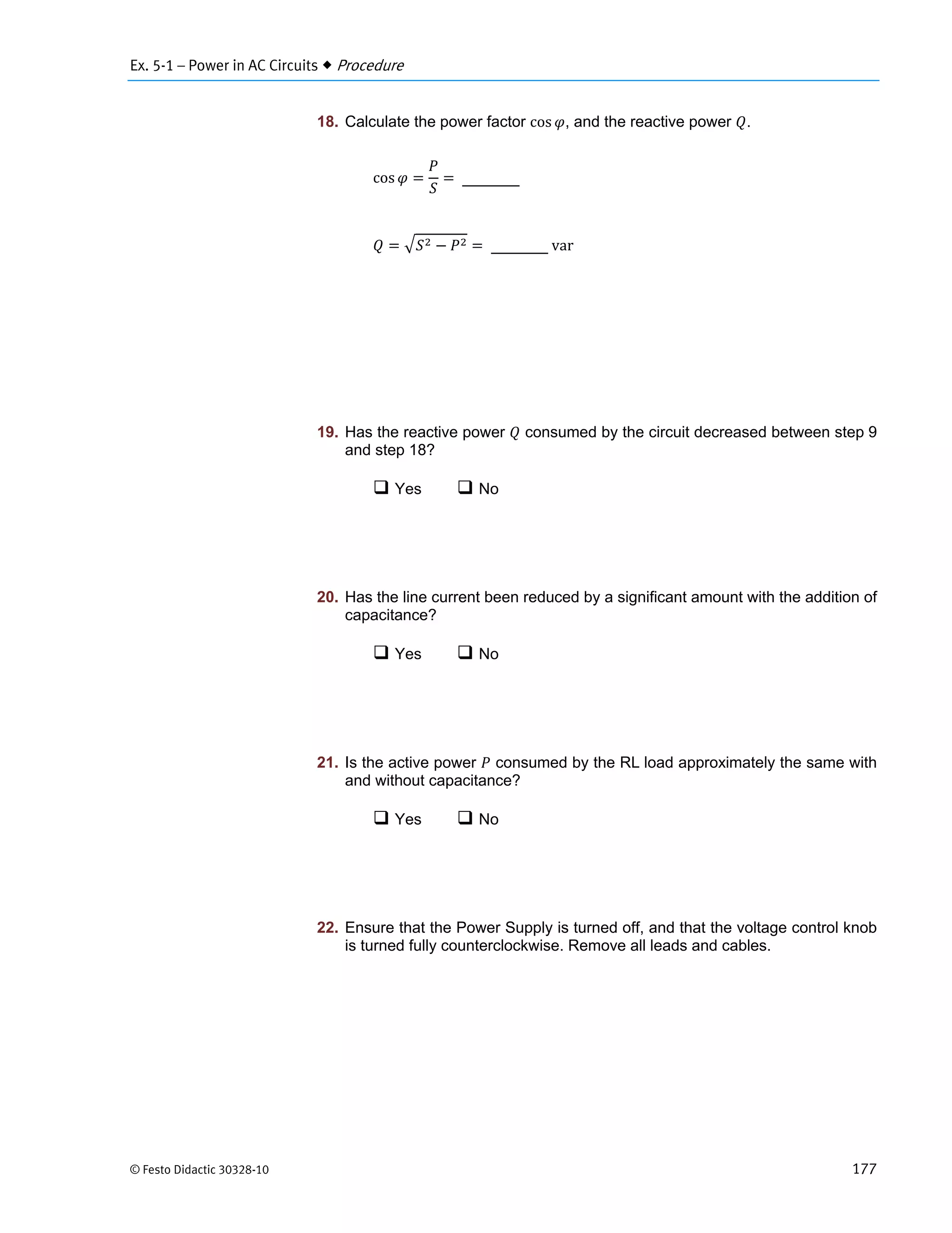 Ex. 5-1 – Power in AC Circuits  Procedure
© Festo Didactic 30328-10 177
18. Calculate the power factor cos , and the reactive power .
cos
	var
19. Has the reactive power consumed by the circuit decreased between step 9
and step 18?
 Yes  No
20. Has the line current been reduced by a significant amount with the addition of
capacitance?
 Yes  No
21. Is the active power consumed by the RL load approximately the same with
and without capacitance?
 Yes  No
22. Ensure that the Power Supply is turned off, and that the voltage control knob
is turned fully counterclockwise. Remove all leads and cables.
 
