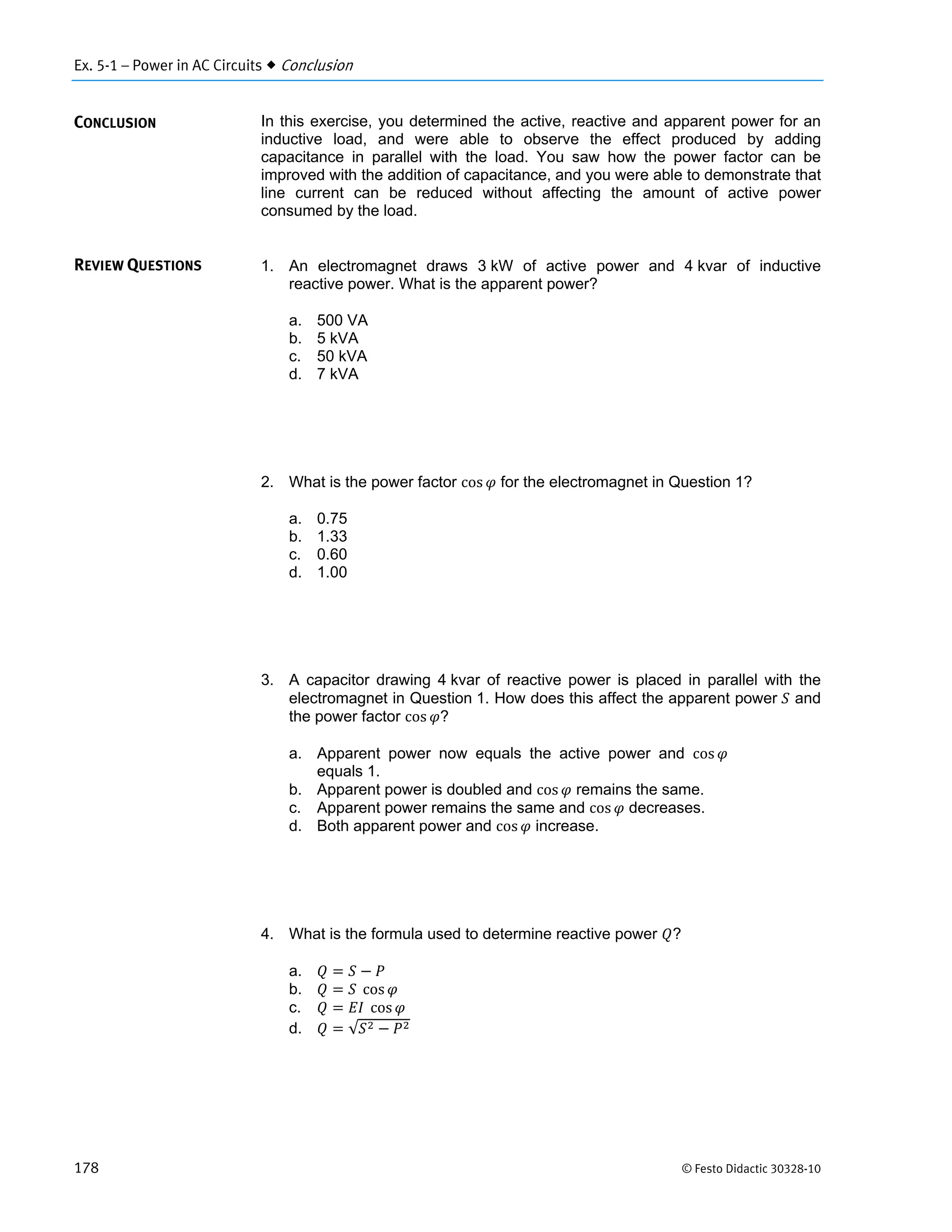 Ex. 5-1 – Power in AC Circuits  Conclusion
178 © Festo Didactic 30328-10
In this exercise, you determined the active, reactive and apparent power for an
inductive load, and were able to observe the effect produced by adding
capacitance in parallel with the load. You saw how the power factor can be
improved with the addition of capacitance, and you were able to demonstrate that
line current can be reduced without affecting the amount of active power
consumed by the load.
1. An electromagnet draws 3 kW of active power and 4 kvar of inductive
reactive power. What is the apparent power?
a. 500 VA
b. 5 kVA
c. 50 kVA
d. 7 kVA
2. What is the power factor cos for the electromagnet in Question 1?
a. 0.75
b. 1.33
c. 0.60
d. 1.00
3. A capacitor drawing 4 kvar of reactive power is placed in parallel with the
electromagnet in Question 1. How does this affect the apparent power and
the power factor cos ?
a. Apparent power now equals the active power and cos
equals 1.
b. Apparent power is doubled and cos remains the same.
c. Apparent power remains the same and cos decreases.
d. Both apparent power and cos increase.
4. What is the formula used to determine reactive power ?
a.
b. 	 cos
c. 	 cos
d. √
CONCLUSION
REVIEW QUESTIONS
 