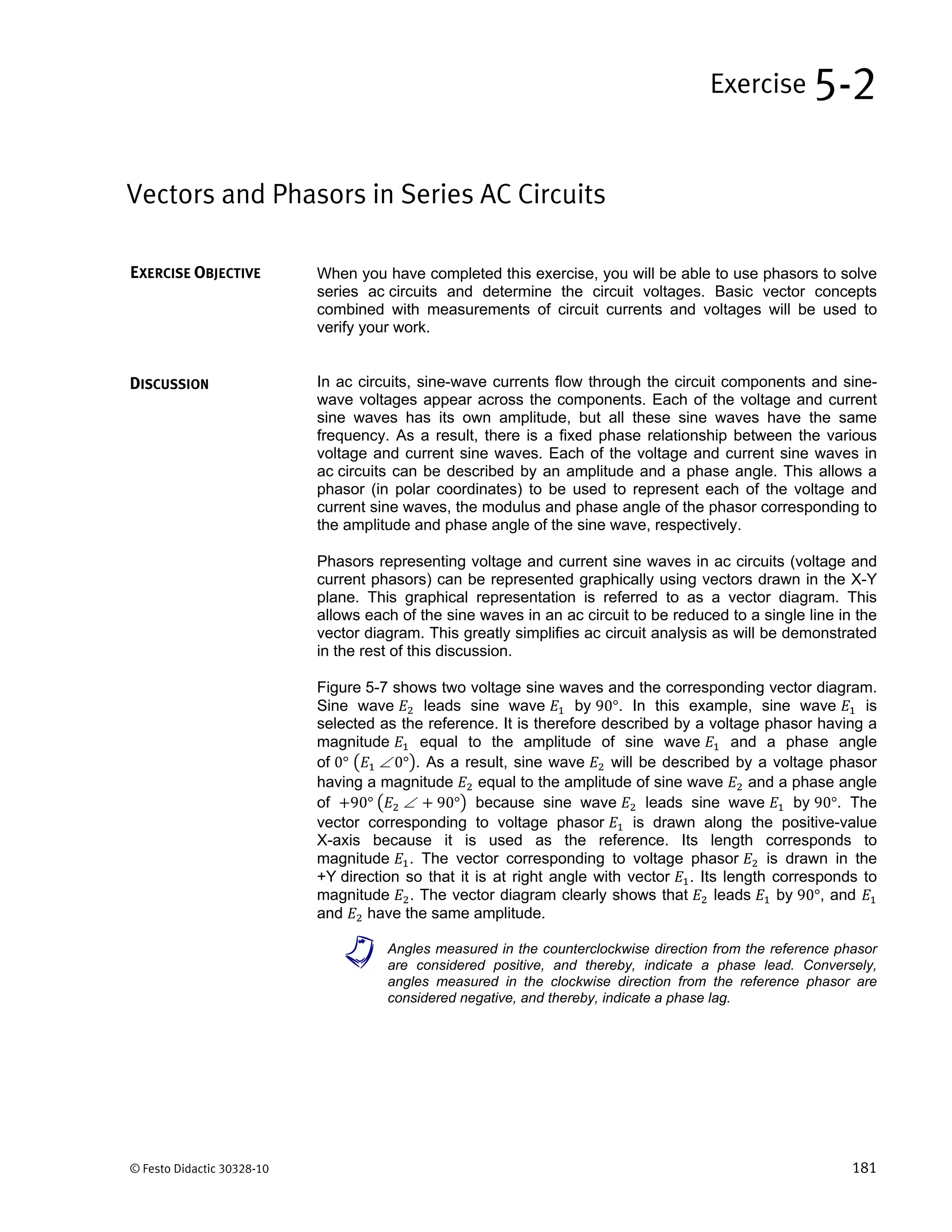 © Festo Didactic 30328-10 181
When you have completed this exercise, you will be able to use phasors to solve
series ac circuits and determine the circuit voltages. Basic vector concepts
combined with measurements of circuit currents and voltages will be used to
verify your work.
In ac circuits, sine-wave currents flow through the circuit components and sine-
wave voltages appear across the components. Each of the voltage and current
sine waves has its own amplitude, but all these sine waves have the same
frequency. As a result, there is a fixed phase relationship between the various
voltage and current sine waves. Each of the voltage and current sine waves in
ac circuits can be described by an amplitude and a phase angle. This allows a
phasor (in polar coordinates) to be used to represent each of the voltage and
current sine waves, the modulus and phase angle of the phasor corresponding to
the amplitude and phase angle of the sine wave, respectively.
Phasors representing voltage and current sine waves in ac circuits (voltage and
current phasors) can be represented graphically using vectors drawn in the X-Y
plane. This graphical representation is referred to as a vector diagram. This
allows each of the sine waves in an ac circuit to be reduced to a single line in the
vector diagram. This greatly simplifies ac circuit analysis as will be demonstrated
in the rest of this discussion.
Figure 5-7 shows two voltage sine waves and the corresponding vector diagram.
Sine wave leads sine wave by 90°. In this example, sine wave is
selected as the reference. It is therefore described by a voltage phasor having a
magnitude equal to the amplitude of sine wave and a phase angle
of 0° 		0° . As a result, sine wave will be described by a voltage phasor
having a magnitude equal to the amplitude of sine wave and a phase angle
of 90°	 		 90° because sine wave leads sine wave by 90°. The
vector corresponding to voltage phasor is drawn along the positive-value
X-axis because it is used as the reference. Its length corresponds to
magnitude . The vector corresponding to voltage phasor is drawn in the
+Y direction so that it is at right angle with vector . Its length corresponds to
magnitude . The vector diagram clearly shows that leads by 90°, and
and have the same amplitude.
a Angles measured in the counterclockwise direction from the reference phasor
are considered positive, and thereby, indicate a phase lead. Conversely,
angles measured in the clockwise direction from the reference phasor are
considered negative, and thereby, indicate a phase lag.
Vectors and Phasors in Series AC Circuits
Exercise 5-2
EXERCISE OBJECTIVE
DISCUSSION
 