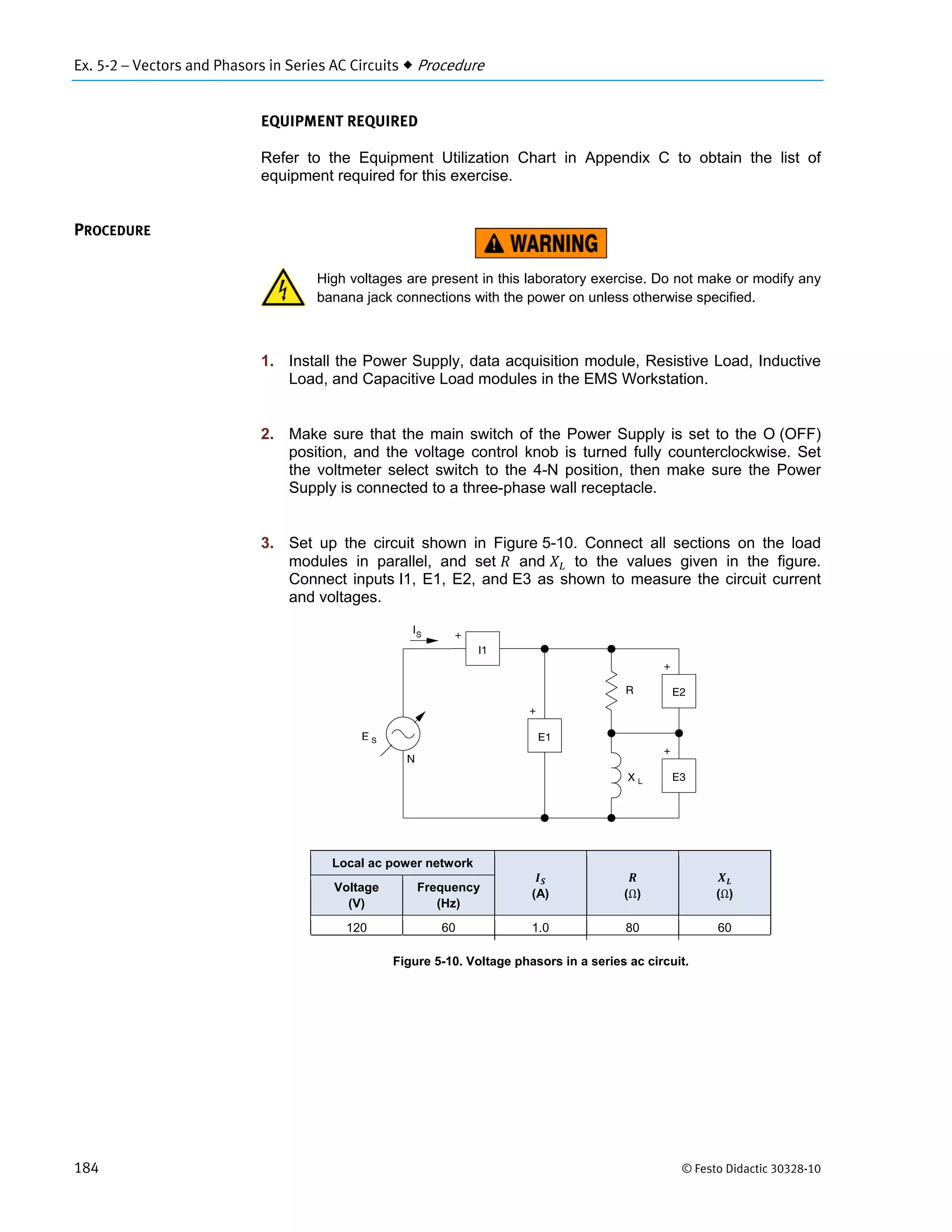 Ex. 5-2 – Vectors and Phasors in Series AC Circuits  Procedure
184 © Festo Didactic 30328-10
EQUIPMENT REQUIRED
Refer to the Equipment Utilization Chart in Appendix C to obtain the list of
equipment required for this exercise.
High voltages are present in this laboratory exercise. Do not make or modify any
banana jack connections with the power on unless otherwise specified.
1. Install the Power Supply, data acquisition module, Resistive Load, Inductive
Load, and Capacitive Load modules in the EMS Workstation.
2. Make sure that the main switch of the Power Supply is set to the O (OFF)
position, and the voltage control knob is turned fully counterclockwise. Set
the voltmeter select switch to the 4-N position, then make sure the Power
Supply is connected to a three-phase wall receptacle.
3. Set up the circuit shown in Figure 5-10. Connect all sections on the load
modules in parallel, and set and to the values given in the figure.
Connect inputs I1, E1, E2, and E3 as shown to measure the circuit current
and voltages.
Figure 5-10. Voltage phasors in a series ac circuit.
PROCEDURE
Local ac power network
(A) (Ω) (Ω)
Voltage
(V)
Frequency
(Hz)
120 60 1.0 80 60
 