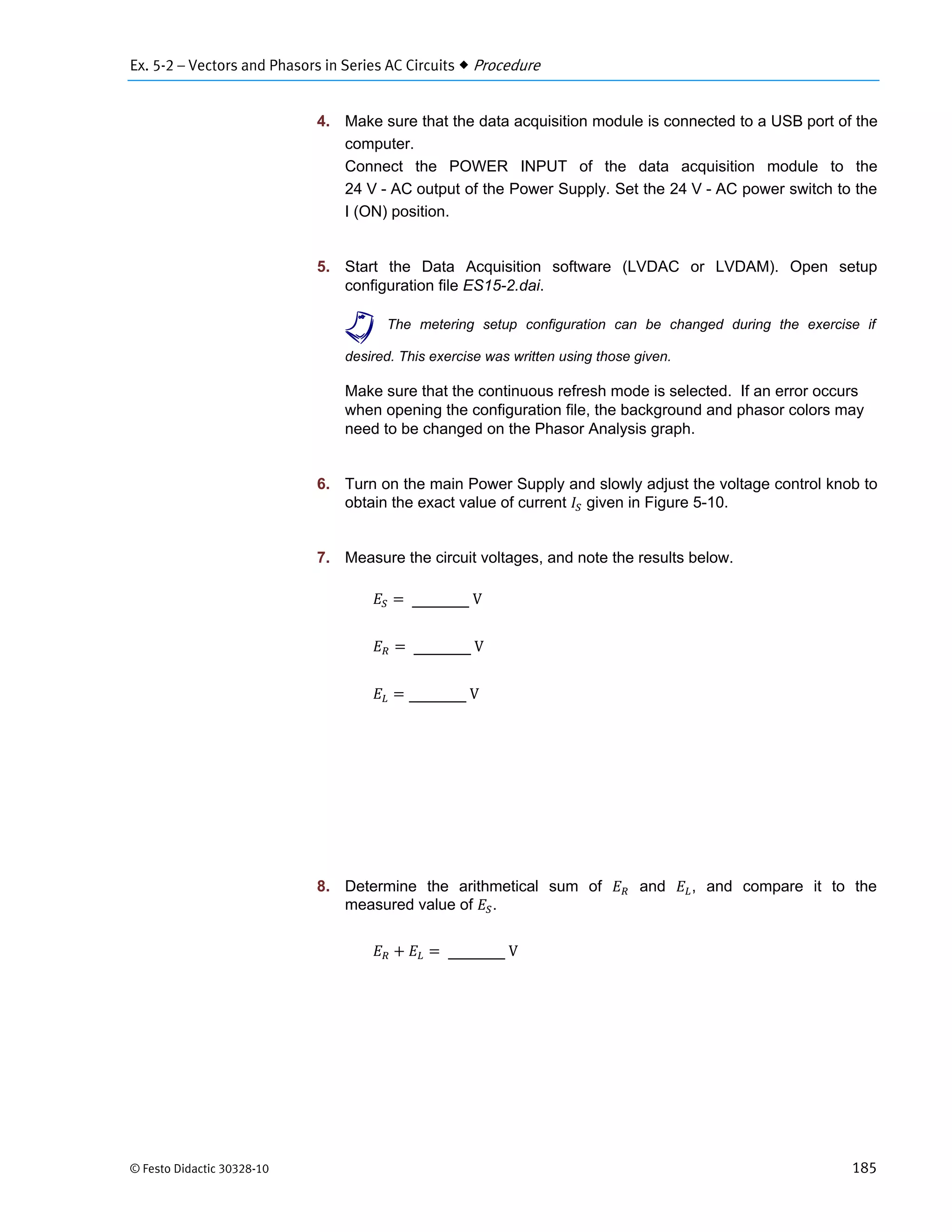 Ex. 5-2 – Vectors and Phasors in Series AC Circuits  Procedure
© Festo Didactic 30328-10 185
4. Make sure that the data acquisition module is connected to a USB port of the
computer.
Connect the POWER INPUT of the data acquisition module to the
24 V - AC output of the Power Supply. Set the 24 V - AC power switch to the
I (ON) position.
5. Start the Data Acquisition software (LVDAC or LVDAM). Open setup
configuration file ES15-2.dai.
a The metering setup configuration can be changed during the exercise if
desired. This exercise was written using those given.
Make sure that the continuous refresh mode is selected. If an error occurs
when opening the configuration file, the background and phasor colors may
need to be changed on the Phasor Analysis graph.
6. Turn on the main Power Supply and slowly adjust the voltage control knob to
obtain the exact value of current given in Figure 5-10.
7. Measure the circuit voltages, and note the results below.
	V
	V
	V
8. Determine the arithmetical sum of and , and compare it to the
measured value of .
	V
 