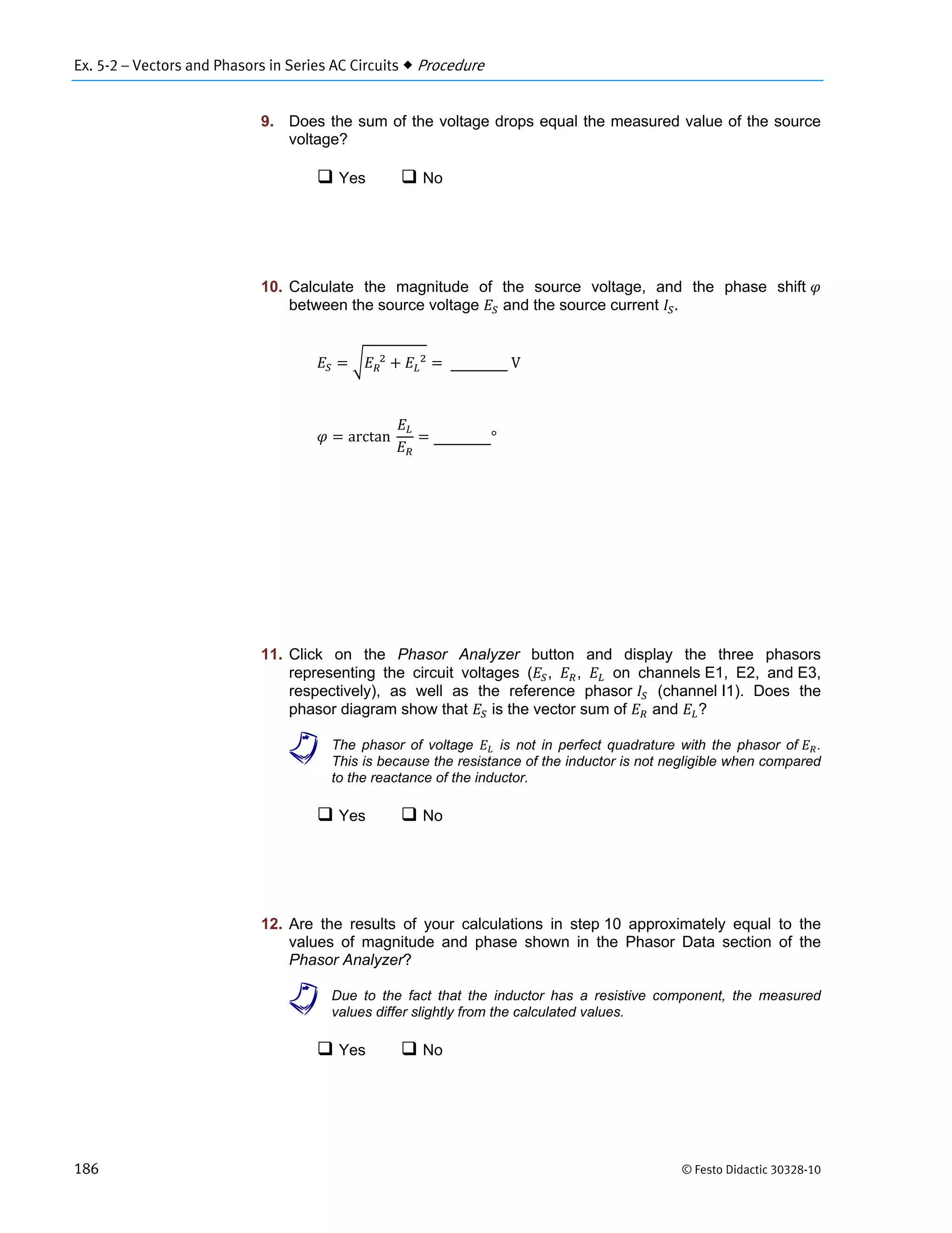 Ex. 5-2 – Vectors and Phasors in Series AC Circuits  Procedure
186 © Festo Didactic 30328-10
9. Does the sum of the voltage drops equal the measured value of the source
voltage?
 Yes  No
10. Calculate the magnitude of the source voltage, and the phase shift
between the source voltage and the source current .
		 		
	V
arctan		 °
11. Click on the Phasor Analyzer button and display the three phasors
representing the circuit voltages ( , , on channels E1, E2, and E3,
respectively), as well as the reference phasor (channel I1). Does the
phasor diagram show that is the vector sum of and ?
a The phasor of voltage is not in perfect quadrature with the phasor of .
This is because the resistance of the inductor is not negligible when compared
to the reactance of the inductor.
 Yes  No
12. Are the results of your calculations in step 10 approximately equal to the
values of magnitude and phase shown in the Phasor Data section of the
Phasor Analyzer?
a Due to the fact that the inductor has a resistive component, the measured
values differ slightly from the calculated values.
 Yes  No
 