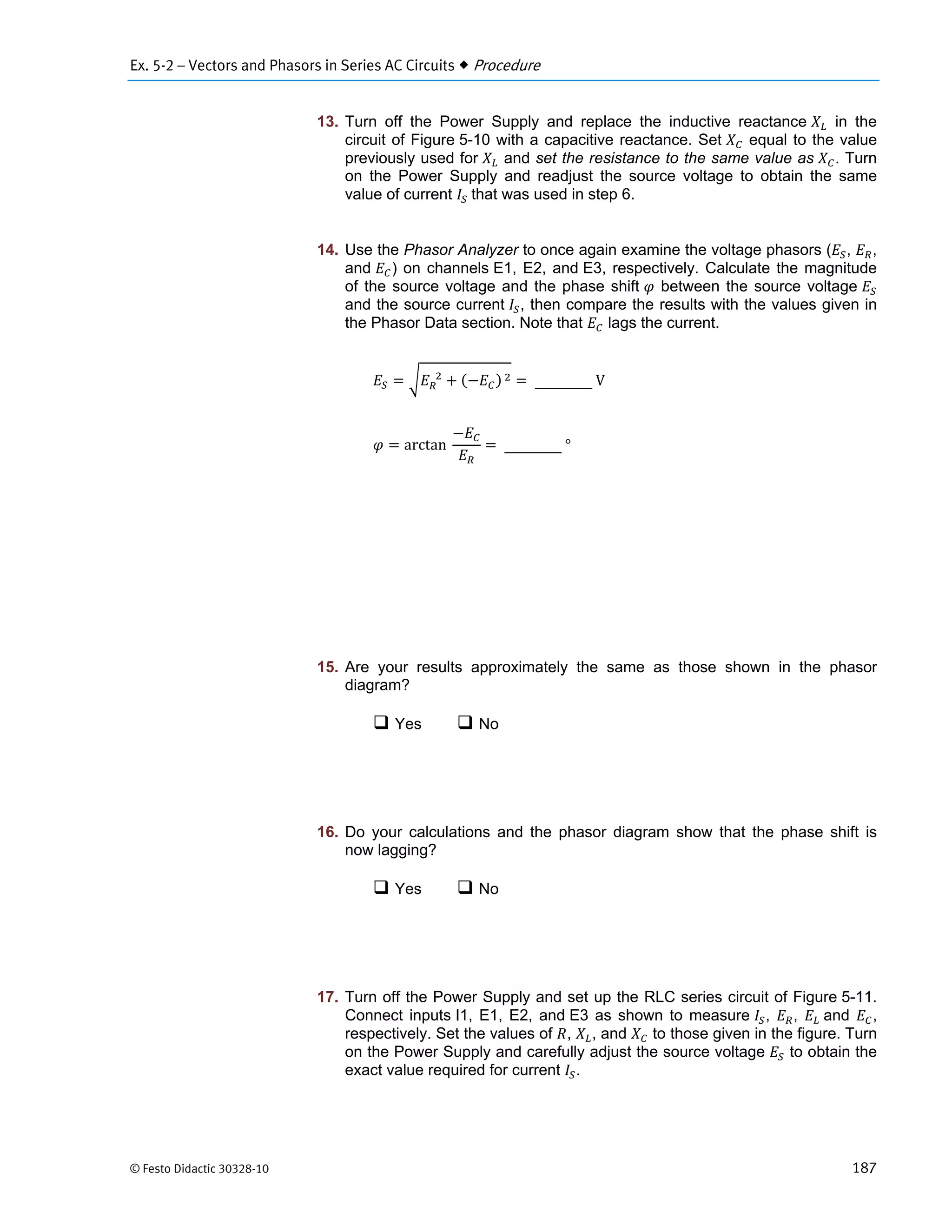 Ex. 5-2 – Vectors and Phasors in Series AC Circuits  Procedure
© Festo Didactic 30328-10 187
13. Turn off the Power Supply and replace the inductive reactance in the
circuit of Figure 5-10 with a capacitive reactance. Set equal to the value
previously used for and set the resistance to the same value as . Turn
on the Power Supply and readjust the source voltage to obtain the same
value of current 	that was used in step 6.
14. Use the Phasor Analyzer to once again examine the voltage phasors ( , ,
and ) on channels E1, E2, and E3, respectively. Calculate the magnitude
of the source voltage and the phase shift between the source voltage
and the source current , then compare the results with the values given in
the Phasor Data section. Note that lags the current.
		 	 	V
arctan		 	°
15. Are your results approximately the same as those shown in the phasor
diagram?
 Yes  No
16. Do your calculations and the phasor diagram show that the phase shift is
now lagging?
 Yes  No
17. Turn off the Power Supply and set up the RLC series circuit of Figure 5-11.
Connect inputs I1, E1, E2, and E3 as shown to measure , , 	and ,
respectively. Set the values of , , and to those given in the figure. Turn
on the Power Supply and carefully adjust the source voltage to obtain the
exact value required for current .
 