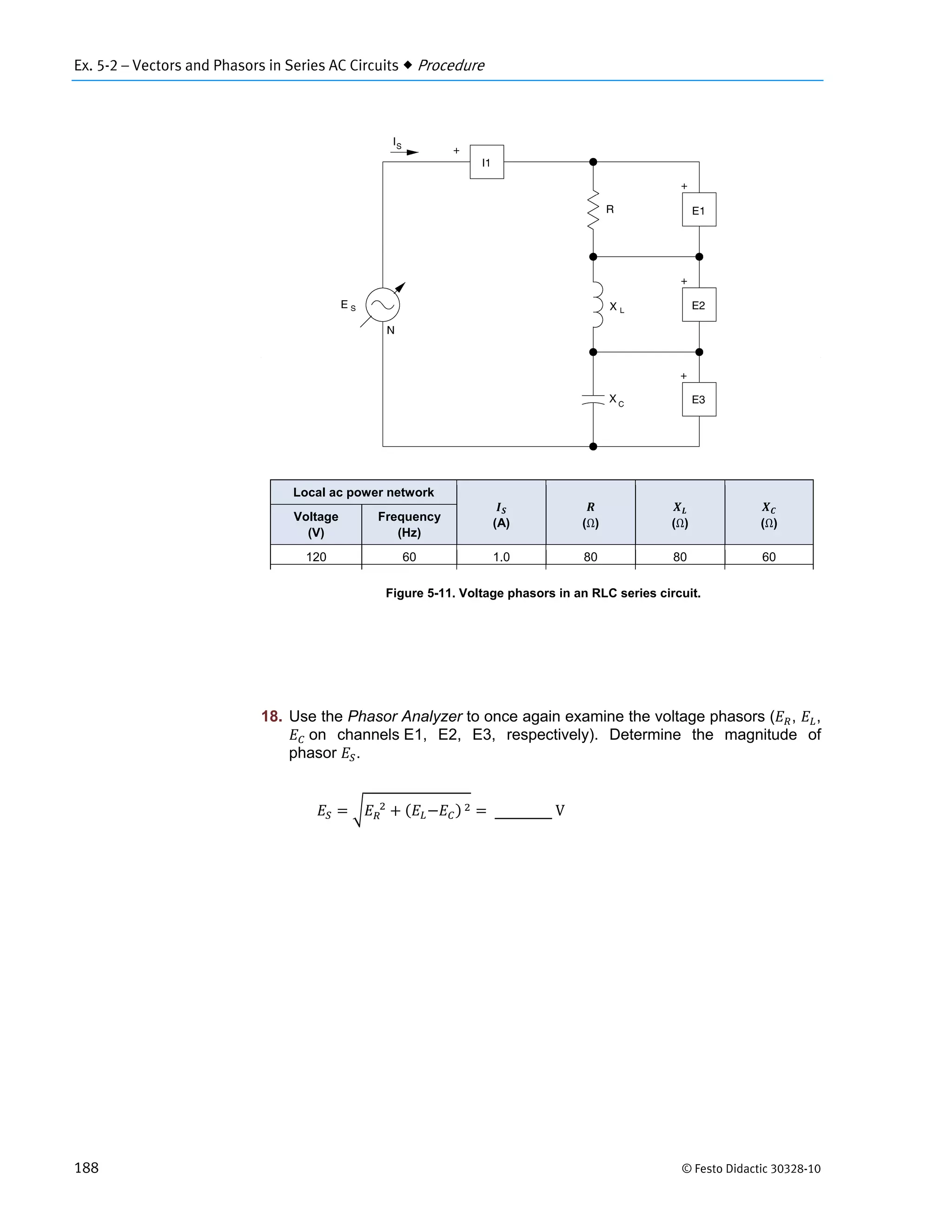 Ex. 5-2 – Vectors and Phasors in Series AC Circuits  Procedure
188 © Festo Didactic 30328-10
Figure 5-11. Voltage phasors in an RLC series circuit.
18. Use the Phasor Analyzer to once again examine the voltage phasors ( , ,
	on channels E1, E2, E3, respectively). Determine the magnitude of
phasor .
		 	 	V
Local ac power network
(A) (Ω) (Ω) (Ω)
Voltage
(V)
Frequency
(Hz)
120 60 1.0 80 80 60
 