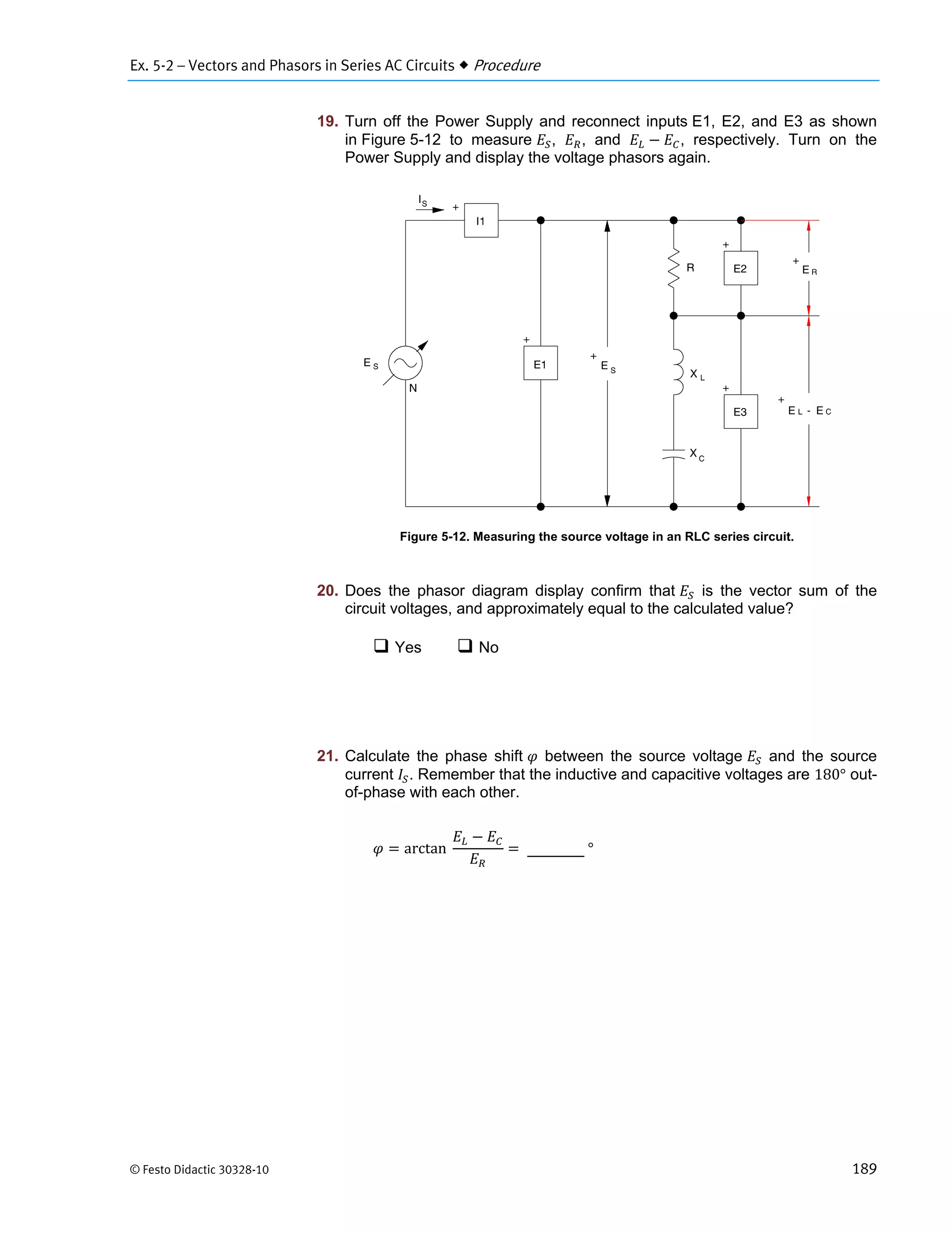Ex. 5-2 – Vectors and Phasors in Series AC Circuits  Procedure
© Festo Didactic 30328-10 189
19. Turn off the Power Supply and reconnect inputs E1, E2, and E3 as shown
in Figure 5-12 to measure , , and , respectively. Turn on the
Power Supply and display the voltage phasors again.
Figure 5-12. Measuring the source voltage in an RLC series circuit.
20. Does the phasor diagram display confirm that is the vector sum of the
circuit voltages, and approximately equal to the calculated value?
 Yes  No
21. Calculate the phase shift between the source voltage and the source
current . Remember that the inductive and capacitive voltages are 180° out-
of-phase with each other.
arctan		 	°
 
