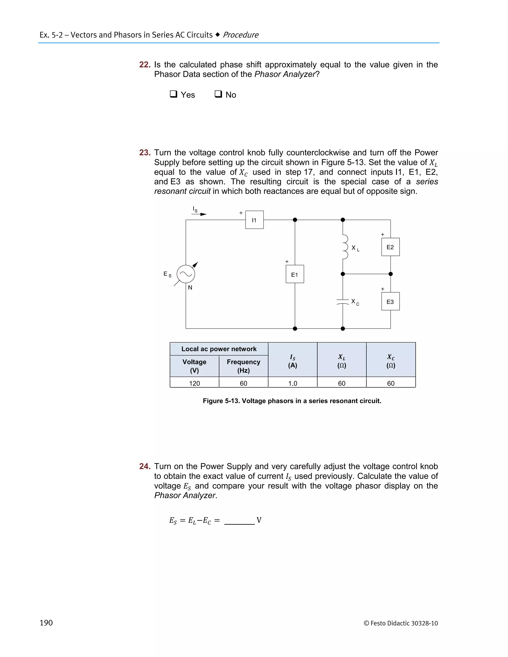 Ex. 5-2 – Vectors and Phasors in Series AC Circuits  Procedure
190 © Festo Didactic 30328-10
22. Is the calculated phase shift approximately equal to the value given in the
Phasor Data section of the Phasor Analyzer?
 Yes  No
23. Turn the voltage control knob fully counterclockwise and turn off the Power
Supply before setting up the circuit shown in Figure 5-13. Set the value of
equal to the value of used in step 17, and connect inputs I1, E1, E2,
and E3 as shown. The resulting circuit is the special case of a series
resonant circuit in which both reactances are equal but of opposite sign.
Figure 5-13. Voltage phasors in a series resonant circuit.
24. Turn on the Power Supply and very carefully adjust the voltage control knob
to obtain the exact value of current used previously. Calculate the value of
voltage and compare your result with the voltage phasor display on the
Phasor Analyzer.
	V
Local ac power network
(A) (Ω) (Ω)
Voltage
(V)
Frequency
(Hz)
120 60 1.0 60 60
 