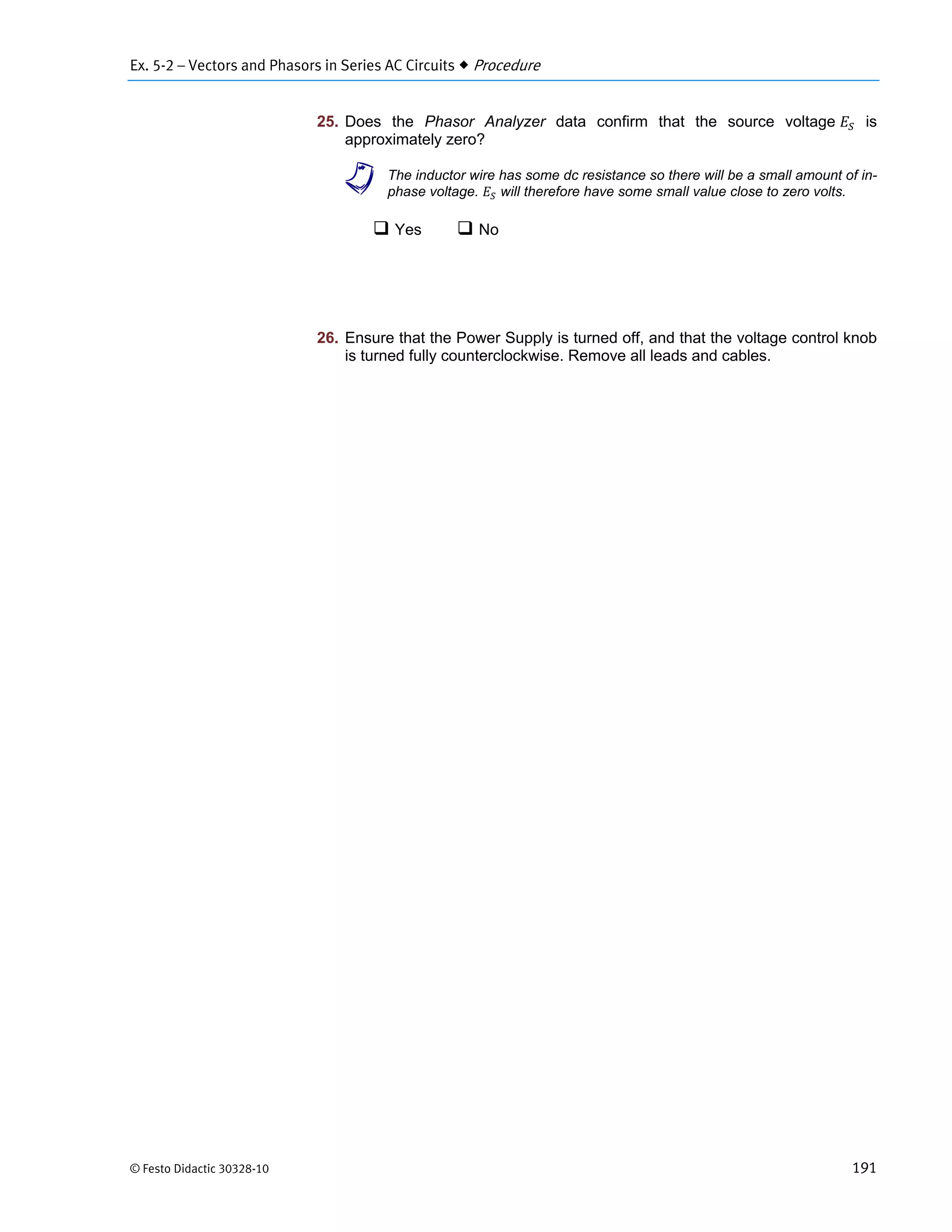 Ex. 5-2 – Vectors and Phasors in Series AC Circuits  Procedure
© Festo Didactic 30328-10 191
25. Does the Phasor Analyzer data confirm that the source voltage is
approximately zero?
a The inductor wire has some dc resistance so there will be a small amount of in-
phase voltage. will therefore have some small value close to zero volts.
 Yes  No
26. Ensure that the Power Supply is turned off, and that the voltage control knob
is turned fully counterclockwise. Remove all leads and cables.
 